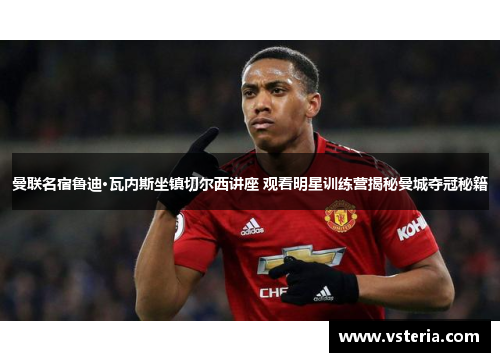 曼联名宿鲁迪·瓦内斯坐镇切尔西讲座 观看明星训练营揭秘曼城夺冠秘籍